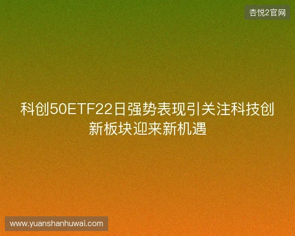 科创50ETF22日强势表现引关注科技创新板块迎来新机遇 科创50ETF22日强势表现引关注科技创新板块迎来新机遇
