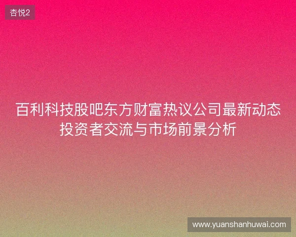 百利科技股吧东方财富热议公司最新动态投资者交流与市场前景分析 百利科技股吧东方财富热议公司最新动态投资者交流与市场前景分析