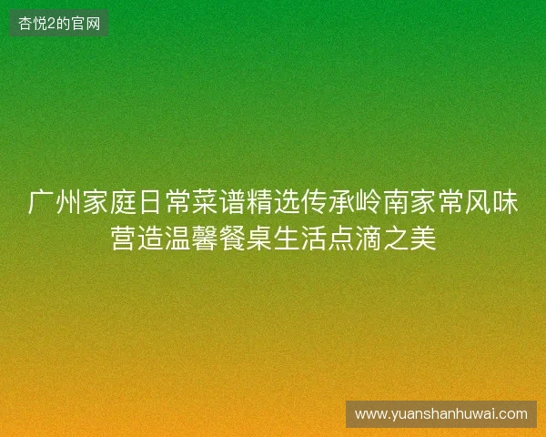 广州家庭日常菜谱精选传承岭南家常风味营造温馨餐桌生活点滴之美 广州家庭日常菜谱精选传承岭南家常风味营造温馨餐桌生活点滴之美