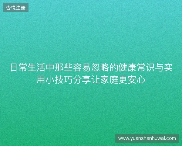 日常生活中那些容易忽略的健康常识与实用小技巧分享让家庭更安心 日常生活中那些容易忽略的健康常识与实用小技巧分享让家庭更安心